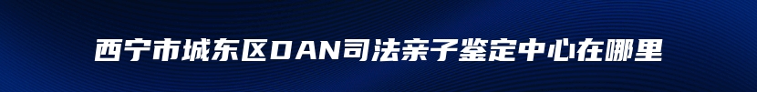 西宁市城东区DAN司法亲子鉴定中心在哪里