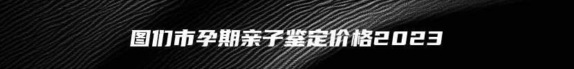 图们市孕期亲子鉴定价格2023