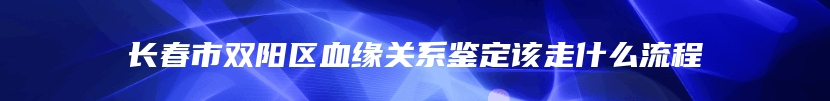 长春市双阳区血缘关系鉴定该走什么流程