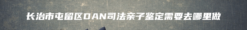 长治市屯留区DAN司法亲子鉴定需要去哪里做