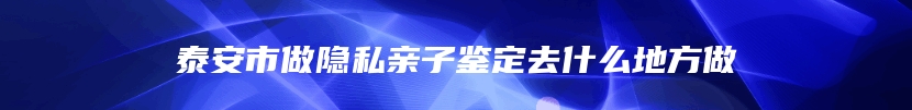 泰安市做隐私亲子鉴定去什么地方做