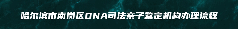 哈尔滨市南岗区DNA司法亲子鉴定机构办理流程