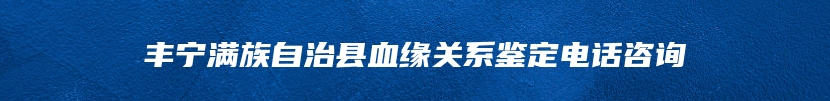 丰宁满族自治县血缘关系鉴定电话咨询