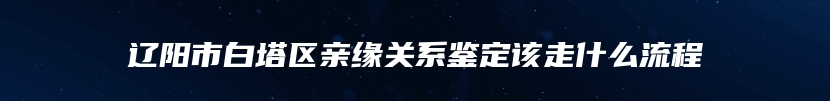 辽阳市白塔区亲缘关系鉴定该走什么流程