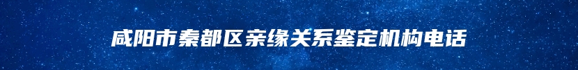 咸阳市秦都区亲缘关系鉴定机构电话