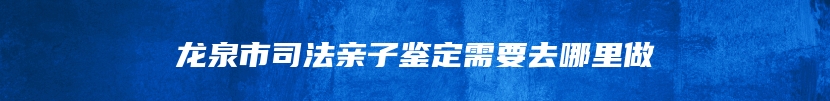 龙泉市司法亲子鉴定需要去哪里做