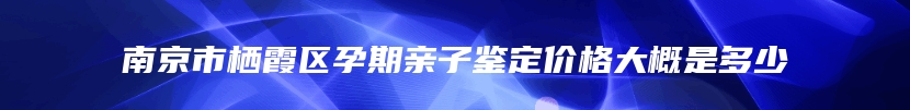 南京市栖霞区孕期亲子鉴定价格大概是多少