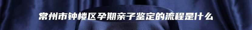 常州市钟楼区孕期亲子鉴定的流程是什么