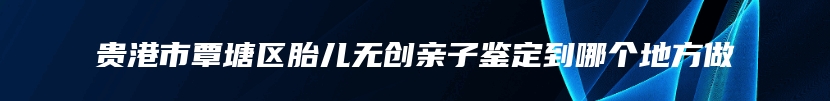 贵港市覃塘区胎儿无创亲子鉴定到哪个地方做