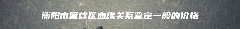 衡阳市雁峰区血缘关系鉴定一般的价格