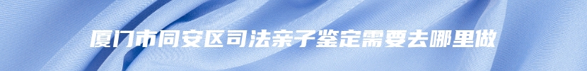 厦门市同安区司法亲子鉴定需要去哪里做