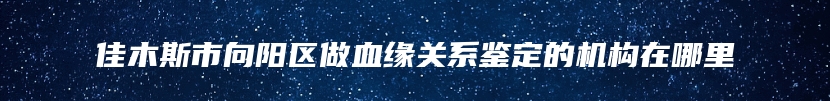 佳木斯市向阳区做血缘关系鉴定的机构在哪里