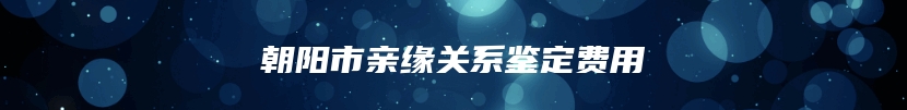 朝阳市亲缘关系鉴定费用