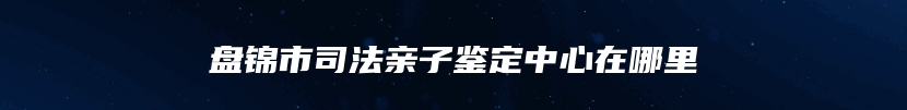 盘锦市司法亲子鉴定中心在哪里