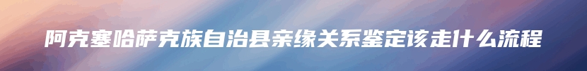 阿克塞哈萨克族自治县亲缘关系鉴定该走什么流程