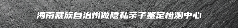 海南藏族自治州做隐私亲子鉴定检测中心