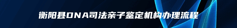 衡阳县DNA司法亲子鉴定机构办理流程