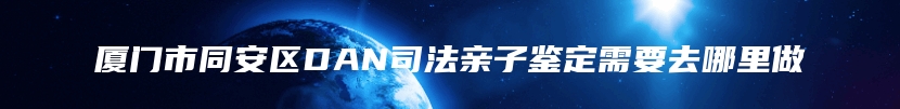 厦门市同安区DAN司法亲子鉴定需要去哪里做