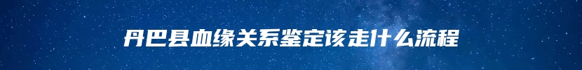 丹巴县血缘关系鉴定该走什么流程
