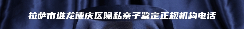 拉萨市堆龙德庆区隐私亲子鉴定正规机构电话