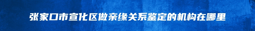 张家口市宣化区做亲缘关系鉴定的机构在哪里