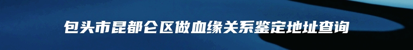 包头市昆都仑区做血缘关系鉴定地址查询