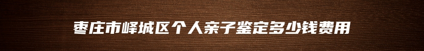枣庄市峄城区个人亲子鉴定多少钱费用