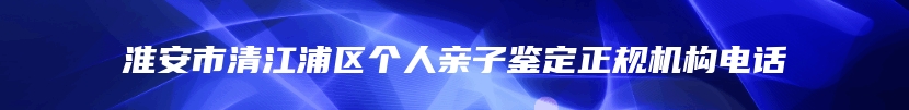 淮安市清江浦区个人亲子鉴定正规机构电话