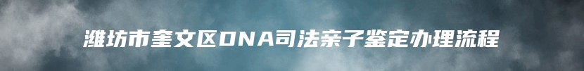 潍坊市奎文区DNA司法亲子鉴定办理流程