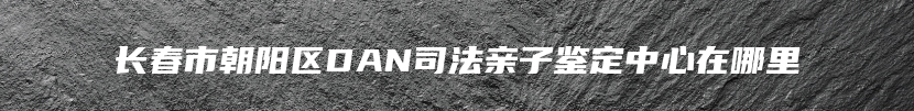 长春市朝阳区DAN司法亲子鉴定中心在哪里