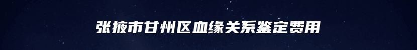 张掖市甘州区血缘关系鉴定费用
