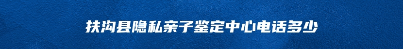 扶沟县隐私亲子鉴定中心电话多少