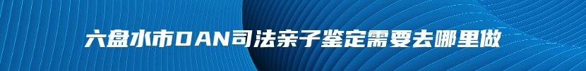 六盘水市DAN司法亲子鉴定需要去哪里做