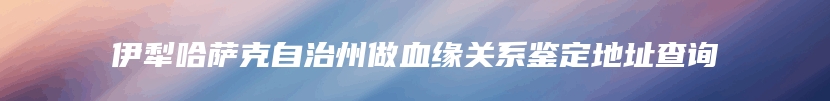 伊犁哈萨克自治州做血缘关系鉴定地址查询