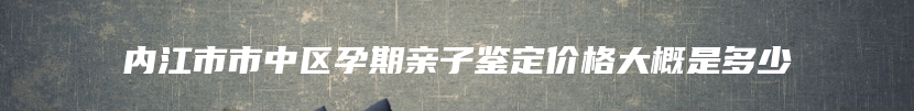 内江市市中区孕期亲子鉴定价格大概是多少