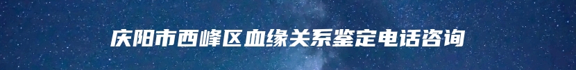 庆阳市西峰区血缘关系鉴定电话咨询