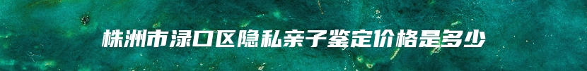 株洲市渌口区隐私亲子鉴定价格是多少