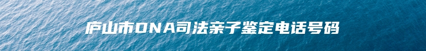 庐山市DNA司法亲子鉴定电话号码