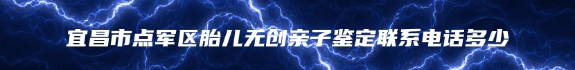 宜昌市点军区胎儿无创亲子鉴定联系电话多少