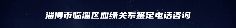 淄博市临淄区血缘关系鉴定电话咨询