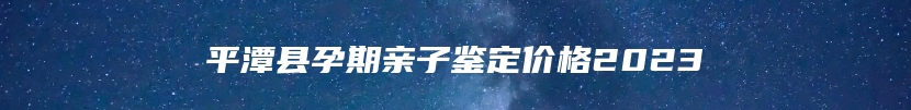 平潭县孕期亲子鉴定价格2023