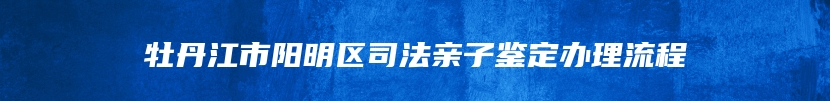 牡丹江市阳明区司法亲子鉴定办理流程