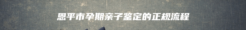 恩平市孕期亲子鉴定的正规流程