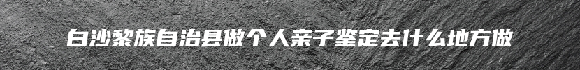 白沙黎族自治县做个人亲子鉴定去什么地方做