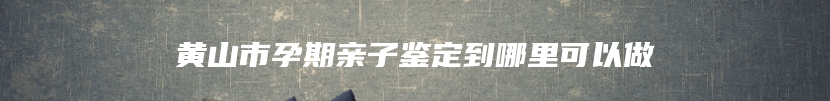 黄山市孕期亲子鉴定到哪里可以做