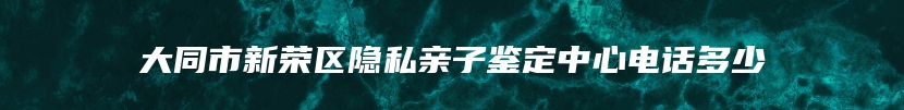 大同市新荣区隐私亲子鉴定中心电话多少