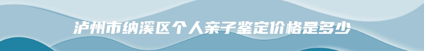 泸州市纳溪区个人亲子鉴定价格是多少