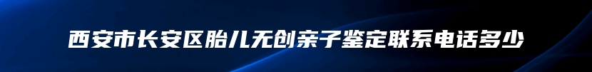 西安市长安区胎儿无创亲子鉴定联系电话多少