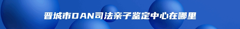 晋城市DAN司法亲子鉴定中心在哪里