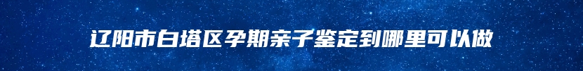 辽阳市白塔区孕期亲子鉴定到哪里可以做